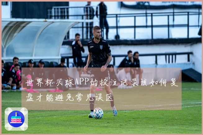 世界杯买球APP的投注记录该如何复盘才能避免常见误区
